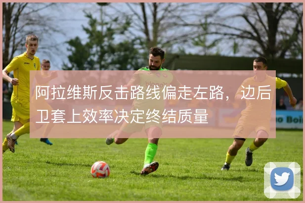 阿拉维斯反击路线偏走左路，边后卫套上效率决定终结质量