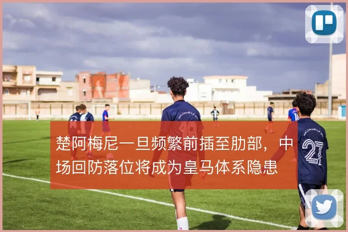 楚阿梅尼一旦频繁前插至肋部,中场回防落位将成为皇马体系隐患