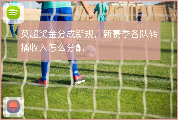 英超奖金分成新规，新赛季各队转播收入怎么分配