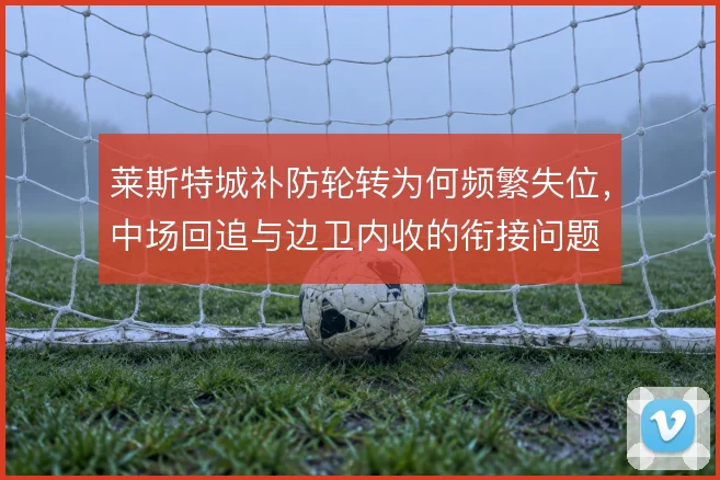 莱斯特城补防轮转为何频繁失位，中场回追与边卫内收的衔接问题