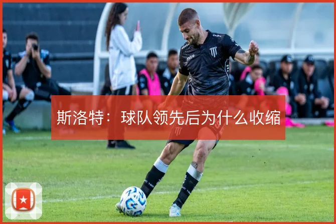 斯洛特：球队领先后为什么收缩