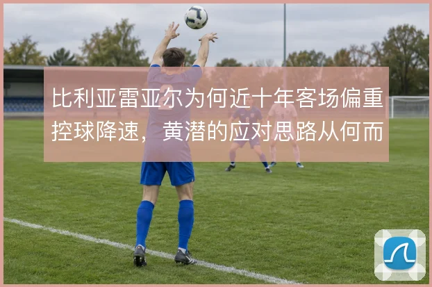 比利亚雷亚尔为何近十年客场偏重控球降速，黄潜的应对思路从何而来