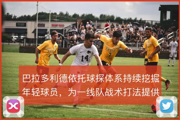 巴拉多利德依托球探体系持续挖掘年轻球员，为一线队战术打法提供新鲜血液