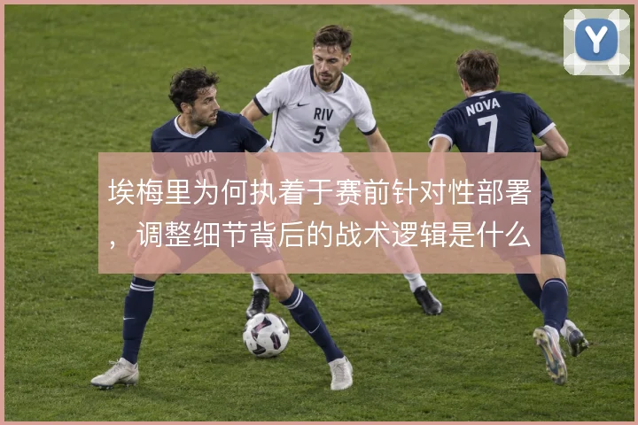 埃梅里为何执着于赛前针对性部署,调整细节背后的战术逻辑是什么