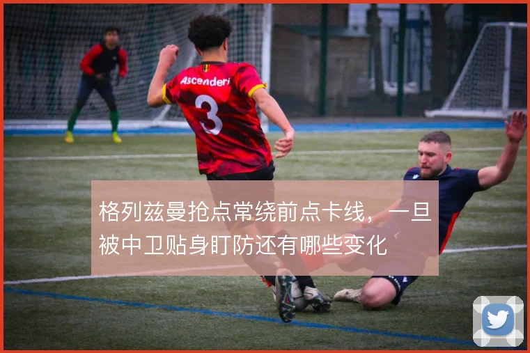 格列兹曼抢点常绕前点卡线,一旦被中卫贴身盯防还有哪些变化