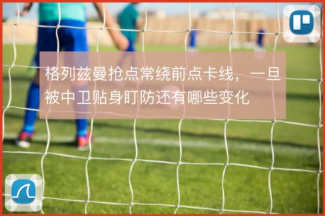 格列兹曼抢点常绕前点卡线,一旦被中卫贴身盯防还有哪些变化