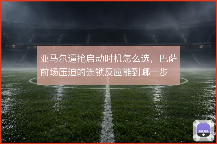 亚马尔逼抢启动时机怎么选，巴萨前场压迫的连锁反应能到哪一步