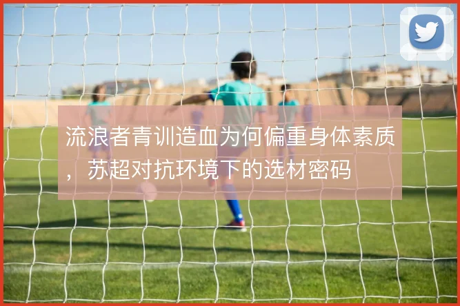 流浪者青训造血为何偏重身体素质,苏超对抗环境下的选材密码