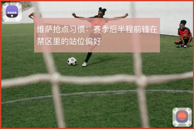 维萨抢点习惯：赛季后半程前锋在禁区里的站位偏好